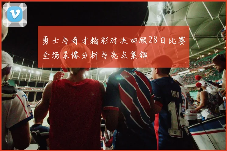 勇士与奇才精彩对决回顾28日比赛全场录像分析与亮点集锦