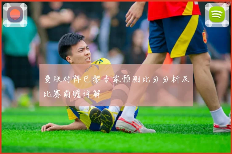 曼联对阵巴黎专家预测比分分析及比赛前瞻详解