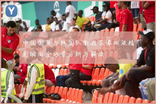 中国国奥与韩国队激战录像回放精彩瞬间全记录分析与解读