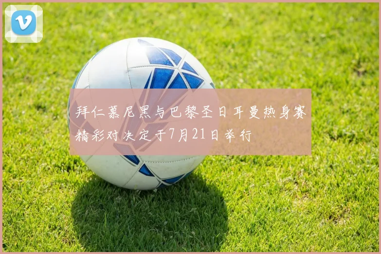 拜仁慕尼黑与巴黎圣日耳曼热身赛精彩对决定于7月21日举行