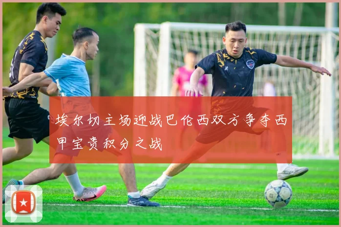 埃尔切主场迎战巴伦西双方争夺西甲宝贵积分之战