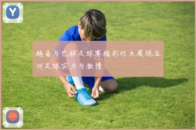 越南与巴林足球赛精彩对决展现亚洲足球实力与激情