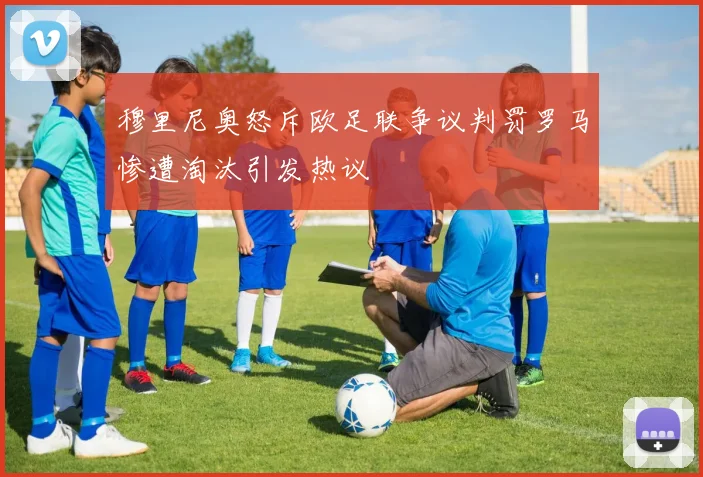 穆里尼奥怒斥欧足联争议判罚罗马惨遭淘汰引发热议