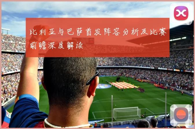 比利亚与巴萨首发阵容分析及比赛前瞻深度解读
