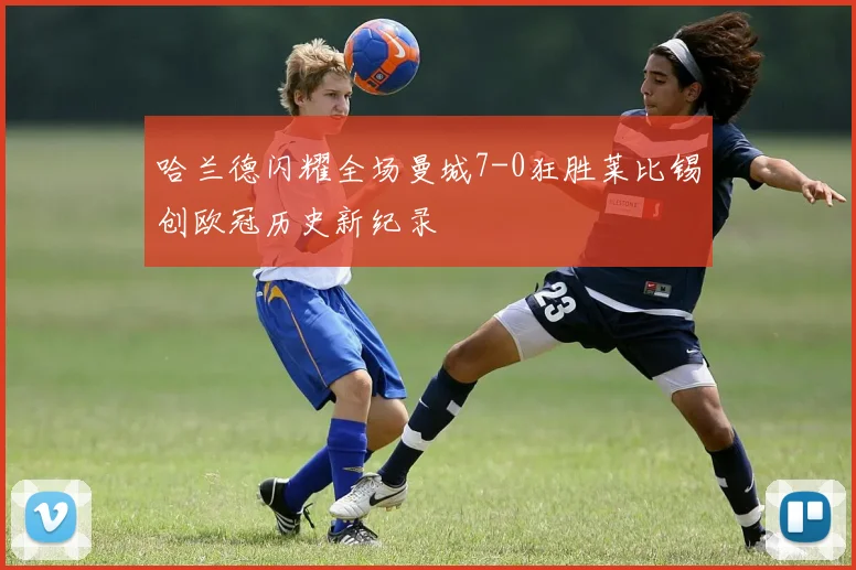 哈兰德闪耀全场曼城7-0狂胜莱比锡创欧冠历史新纪录