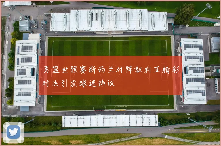 男篮世预赛新西兰对阵叙利亚精彩对决引发球迷热议