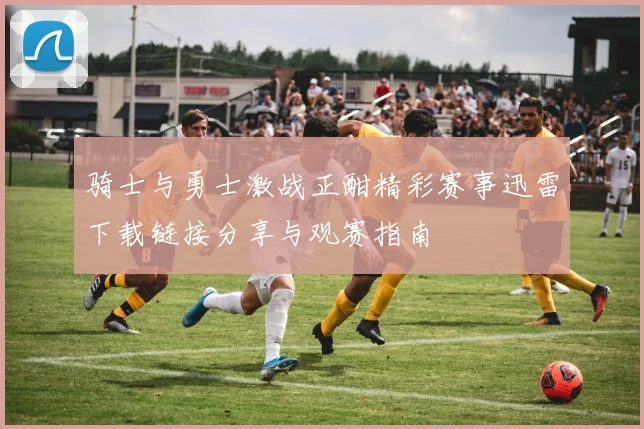 骑士与勇士激战正酣精彩赛事迅雷下载链接分享与观赛指南