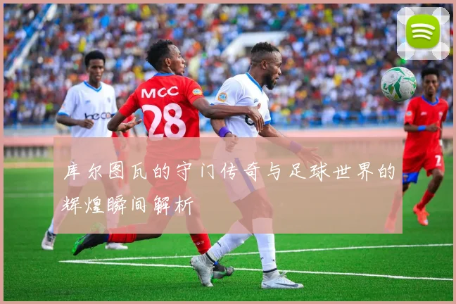 库尔图瓦的守门传奇与足球世界的辉煌瞬间解析