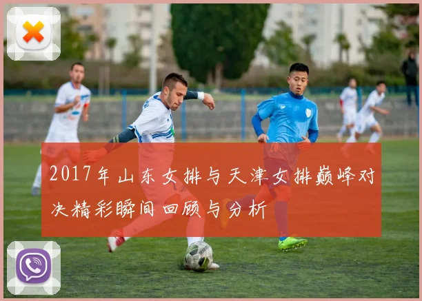 2017年山东女排与天津女排巅峰对决精彩瞬间回顾与分析