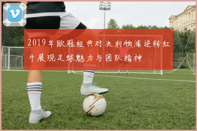 2019年欧冠经典对决利物浦逆转红牛展现足球魅力与团队精神
