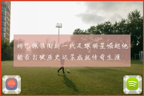 姆巴佩领衔新一代足球明星崛起他能否打破历史记录成就传奇生涯