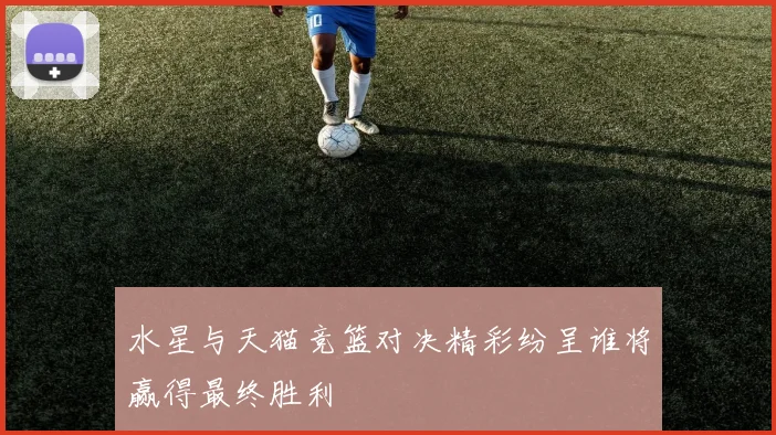 水星与天猫竞篮对决精彩纷呈谁将赢得最终胜利