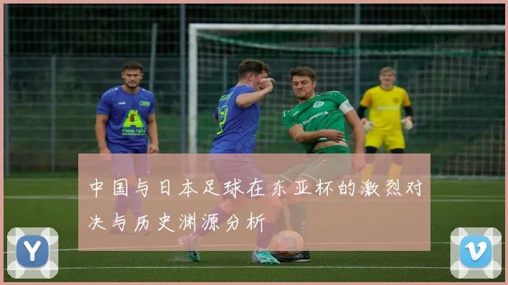 中国与日本足球在东亚杯的激烈对决与历史渊源分析