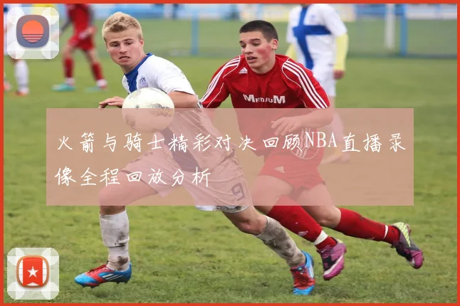 火箭与骑士精彩对决回顾NBA直播录像全程回放分析