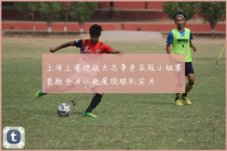 上海上港迎战杰志争夺亚冠小组赛首胜全力以赴展现球队实力